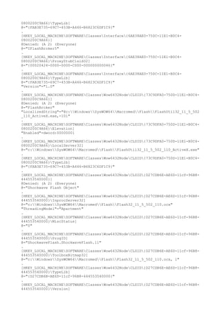 0800200C9A66}TypeLib]
@="{FAB3E735-69C7-453B-A446-B6823C6DF1C9}"
.
[HKEY_LOCAL_MACHINESOFTWAREClassesInterface{6AE38AE0-750C-11E1-B0C4-
0800200C9A66}]
@Denied: (A 2) (Everyone)
@="IFlashBroker5"
.
[HKEY_LOCAL_MACHINESOFTWAREClassesInterface{6AE38AE0-750C-11E1-B0C4-
0800200C9A66}ProxyStubClsid32]
@="{00020424-0000-0000-C000-000000000046}"
.
[HKEY_LOCAL_MACHINESOFTWAREClassesInterface{6AE38AE0-750C-11E1-B0C4-
0800200C9A66}TypeLib]
@="{FAB3E735-69C7-453B-A446-B6823C6DF1C9}"
"Version"="1.0"
.
[HKEY_LOCAL_MACHINESOFTWAREClassesWow6432NodeCLSID{73C9DFA0-750D-11E1-B0C4-
0800200C9A66}]
@Denied: (A 2) (Everyone)
@="FlashBroker"
"LocalizedString"="@c:WindowsSysWOW64MacromedFlashFlashUtil32_11_5_502
_110_ActiveX.exe,-101"
.
[HKEY_LOCAL_MACHINESOFTWAREClassesWow6432NodeCLSID{73C9DFA0-750D-11E1-B0C4-
0800200C9A66}Elevation]
"Enabled"=dword:00000001
.
[HKEY_LOCAL_MACHINESOFTWAREClassesWow6432NodeCLSID{73C9DFA0-750D-11E1-B0C4-
0800200C9A66}LocalServer32]
@="c:WindowsSysWOW64MacromedFlashFlashUtil32_11_5_502_110_ActiveX.exe"
.
[HKEY_LOCAL_MACHINESOFTWAREClassesWow6432NodeCLSID{73C9DFA0-750D-11E1-B0C4-
0800200C9A66}TypeLib]
@="{FAB3E735-69C7-453B-A446-B6823C6DF1C9}"
.
[HKEY_LOCAL_MACHINESOFTWAREClassesWow6432NodeCLSID{D27CDB6E-AE6D-11cf-96B8-
444553540000}]
@Denied: (A 2) (Everyone)
@="Shockwave Flash Object"
.
[HKEY_LOCAL_MACHINESOFTWAREClassesWow6432NodeCLSID{D27CDB6E-AE6D-11cf-96B8-
444553540000}InprocServer32]
@="c:WindowsSysWOW64MacromedFlashFlash32_11_5_502_110.ocx"
"ThreadingModel"="Apartment"
.
[HKEY_LOCAL_MACHINESOFTWAREClassesWow6432NodeCLSID{D27CDB6E-AE6D-11cf-96B8-
444553540000}MiscStatus]
@="0"
.
[HKEY_LOCAL_MACHINESOFTWAREClassesWow6432NodeCLSID{D27CDB6E-AE6D-11cf-96B8-
444553540000}ProgID]
@="ShockwaveFlash.ShockwaveFlash.11"
.
[HKEY_LOCAL_MACHINESOFTWAREClassesWow6432NodeCLSID{D27CDB6E-AE6D-11cf-96B8-
444553540000}ToolboxBitmap32]
@="c:WindowsSysWOW64MacromedFlashFlash32_11_5_502_110.ocx, 1"
.
[HKEY_LOCAL_MACHINESOFTWAREClassesWow6432NodeCLSID{D27CDB6E-AE6D-11cf-96B8-
444553540000}TypeLib]
@="{D27CDB6B-AE6D-11cf-96B8-444553540000}"
.
[HKEY_LOCAL_MACHINESOFTWAREClassesWow6432NodeCLSID{D27CDB6E-AE6D-11cf-96B8-
444553540000}Version]
 
