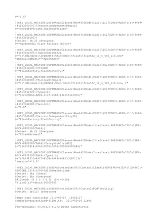 @="1.0"
.
[HKEY_LOCAL_MACHINESOFTWAREClassesWow6432NodeCLSID{D27CDB6E-AE6D-11cf-96B8-
444553540000}VersionIndependentProgID]
@="ShockwaveFlash.ShockwaveFlash"
.
[HKEY_LOCAL_MACHINESOFTWAREClassesWow6432NodeCLSID{D27CDB70-AE6D-11cf-96B8-
444553540000}]
@Denied: (A 2) (Everyone)
@="Macromedia Flash Factory Object"
.
[HKEY_LOCAL_MACHINESOFTWAREClassesWow6432NodeCLSID{D27CDB70-AE6D-11cf-96B8-
444553540000}InprocServer32]
@="c:WindowsSysWOW64MacromedFlashFlash32_11_5_502_110.ocx"
"ThreadingModel"="Apartment"
.
[HKEY_LOCAL_MACHINESOFTWAREClassesWow6432NodeCLSID{D27CDB70-AE6D-11cf-96B8-
444553540000}ProgID]
@="FlashFactory.FlashFactory.1"
.
[HKEY_LOCAL_MACHINESOFTWAREClassesWow6432NodeCLSID{D27CDB70-AE6D-11cf-96B8-
444553540000}ToolboxBitmap32]
@="c:WindowsSysWOW64MacromedFlashFlash32_11_5_502_110.ocx, 1"
.
[HKEY_LOCAL_MACHINESOFTWAREClassesWow6432NodeCLSID{D27CDB70-AE6D-11cf-96B8-
444553540000}TypeLib]
@="{D27CDB6B-AE6D-11cf-96B8-444553540000}"
.
[HKEY_LOCAL_MACHINESOFTWAREClassesWow6432NodeCLSID{D27CDB70-AE6D-11cf-96B8-
444553540000}Version]
@="1.0"
.
[HKEY_LOCAL_MACHINESOFTWAREClassesWow6432NodeCLSID{D27CDB70-AE6D-11cf-96B8-
444553540000}VersionIndependentProgID]
@="FlashFactory.FlashFactory"
.
[HKEY_LOCAL_MACHINESOFTWAREClassesWow6432NodeInterface{6AE38AE0-750C-11E1-
B0C4-0800200C9A66}]
@Denied: (A 2) (Everyone)
@="IFlashBroker5"
.
[HKEY_LOCAL_MACHINESOFTWAREClassesWow6432NodeInterface{6AE38AE0-750C-11E1-
B0C4-0800200C9A66}ProxyStubClsid32]
@="{00020424-0000-0000-C000-000000000046}"
.
[HKEY_LOCAL_MACHINESOFTWAREClassesWow6432NodeInterface{6AE38AE0-750C-11E1-
B0C4-0800200C9A66}TypeLib]
@="{FAB3E735-69C7-453B-A446-B6823C6DF1C9}"
"Version"="1.0"
.
[HKEY_LOCAL_MACHINESYSTEMControlSet001ControlClass{4D36E96D-E325-11CE-BFC1-
08002BE10318}0000AllUserSettings]
@Denied: (A) (Users)
@Denied: (A) (Everyone)
@Allowed: (B 1 2 3 4 5) (S-1-5-20)
"BlindDial"=dword:00000000
.
[HKEY_LOCAL_MACHINESYSTEMControlSet001ControlPCWSecurity]
@Denied: (Full) (Everyone)
.
Tempo para conclusão: 2013-02-16 19:05:27
ComboFix-quarantined-files.txt 2013-02-16 22:05
.
Pré-execução: 83.803.574.272 bytes disponíveis
 