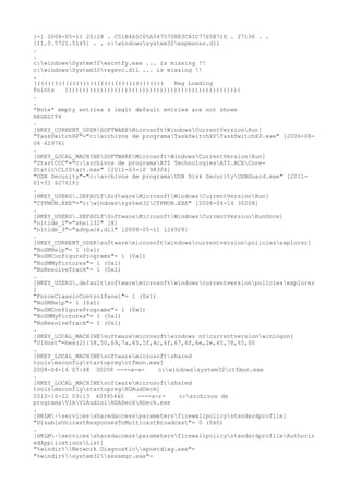 [-] 2008-05-11 20:28 . C51B4A5C05A5475708E3C81C7765B71D . 27136 . .
[11.0.5721.5145] . . c:windowssystem32mspmsnsv.dll
.
.
c:windowsSystem32wscntfy.exe ... is missing !!
c:windowsSystem32regsvc.dll ... is missing !!
.
((((((((((((((((((((((((((((((((((((( Reg Loading
Points ))))))))))))))))))))))))))))))))))))))))))))))))))
.
.
*Note* empty entries & legit default entries are not shown
REGEDIT4
.
[HKEY_CURRENT_USERSOFTWAREMicrosoftWindowsCurrentVersionRun]
"TaskSwitchXP"="c:archivos de programaTaskSwitchXPTaskSwitchXP.exe" [2006-08-
04 62976]
.
[HKEY_LOCAL_MACHINESOFTWAREMicrosoftWindowsCurrentVersionRun]
"StartCCC"="c:archivos de programaATI TechnologiesATI.ACECore-
StaticCLIStart.exe" [2011-03-10 98304]
"USB Security"="c:archivos de programaUSB Disk SecurityUSBGuard.exe" [2011-
01-31 627616]
.
[HKEY_USERS.DEFAULTSoftwareMicrosoftWindowsCurrentVersionRun]
"CTFMON.EXE"="c:windowssystem32CTFMON.EXE" [2008-04-14 30208]
.
[HKEY_USERS.DEFAULTSoftwareMicrosoftWindowsCurrentVersionRunOnce]
"nltide_2"="shell32" [X]
"nltide_3"="advpack.dll" [2008-05-11 124928]
.
[HKEY_CURRENT_USERsoftwaremicrosoftwindowscurrentversionpoliciesexplorer]
"NoSMHelp"= 1 (0x1)
"NoSMConfigurePrograms"= 1 (0x1)
"NoSMMyPictures"= 1 (0x1)
"NoResolveTrack"= 1 (0x1)
.
[HKEY_USERS.defaultsoftwaremicrosoftwindowscurrentversionpoliciesexplorer
]
"ForceClassicControlPanel"= 1 (0x1)
"NoSMHelp"= 1 (0x1)
"NoSMConfigurePrograms"= 1 (0x1)
"NoSMMyPictures"= 1 (0x1)
"NoResolveTrack"= 1 (0x1)
.
[HKEY_LOCAL_MACHINEsoftwaremicrosoftwindows ntcurrentversionwinlogon]
"UIHost"=hex(2):58,50,69,7a,65,5f,4c,6f,67,6f,6e,2e,65,78,65,00
.
[HKEY_LOCAL_MACHINEsoftwaremicrosoftshared
toolsmsconfigstartupregctfmon.exe]
2008-04-14 07:48 30208 ----a-w- c:windowssystem32ctfmon.exe
.
[HKEY_LOCAL_MACHINEsoftwaremicrosoftshared
toolsmsconfigstartupregHDAudDeck]
2010-10-22 03:13 40995440 ----a-r- c:archivos de
programaVIAVIAudioiHDADeckHDeck.exe
.
[HKLM~servicessharedaccessparametersfirewallpolicystandardprofile]
"DisableUnicastResponsesToMulticastBroadcast"= 0 (0x0)
.
[HKLM~servicessharedaccessparametersfirewallpolicystandardprofileAuthoriz
edApplicationsList]
"%windir%Network Diagnosticxpnetdiag.exe"=
"%windir%system32sessmgr.exe"=
 