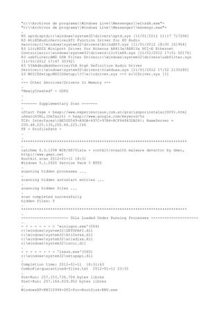 "c:Archivos de programaWindows LiveMessengerwlcsdk.exe"=
"c:Archivos de programaWindows LiveMessengermsnmsgr.exe"=
.
R0 sptd;sptd;c:windowssystem32driverssptd.sys [11/01/2012 11:17 717296]
R3 AtiHDAudioService;ATI Function Driver for HD Audio
Service;c:windowssystem32driversAtihdXP3.sys [11/01/2012 18:00 101904]
R3 L1c;NDIS Miniport Driver for Atheros AR813x/AR815x PCI-E Ethernet
Controller;c:windowssystem32driversl1c51x86.sys [11/01/2012 17:51 50176]
R3 usbfilter;AMD USB Filter Driver;c:windowssystem32driversusbfilter.sys
[11/01/2012 17:47 30392]
R3 VIAHdAudAddService;VIA High Definition Audio Driver
Service;c:windowssystem32driversviahduaa.sys [11/01/2012 17:52 2135280]
S3 MSICDSetup;MSICDSetup;??e:cdriver.sys --> e:CDriver.sys [?]
.
--- Other Services/Drivers In Memory ---
.
*NewlyCreated* - UDFS
.
.
------- Supplementary Scan -------
.
uStart Page = hxxp://www.experienciaue.com.ar/graciasporinstalar20091.html
uSearchURL,(Default) = hxxp://www.google.com/keyword/%s
TCP: Interfaces{BE5DD549-A9DA-497C-97B4-8CF94843DB28}: NameServer =
200.48.225.130,200.48.225.146
FF - ProfilePath -
.
.
**************************************************************************
.
catchme 0.3.1398 W2K/XP/Vista - rootkit/stealth malware detector by Gmer,
http://www.gmer.net
Rootkit scan 2012-01-11 18:31
Windows 5.1.2600 Service Pack 3 NTFS
.
scanning hidden processes ...
.
scanning hidden autostart entries ...
.
scanning hidden files ...
.
scan completed successfully
hidden files: 0
.
**************************************************************************
.
--------------------- DLLs Loaded Under Running Processes ---------------------
.
- - - - - - - > 'winlogon.exe'(504)
c:windowssystem32SETUPAPI.dll
c:windowssystem32Ati2evxx.dll
c:windowssystem32atiadlxx.dll
c:windowssystem32cscui.dll
.
- - - - - - - > 'lsass.exe'(560)
c:windowssystem32setupapi.dll
.
Completion time: 2012-01-11 18:31:43
ComboFix-quarantined-files.txt 2012-01-11 23:31
.
Pre-Run: 257.153.736.704 bytes libres
Post-Run: 257.164.029.952 bytes libres
.
WindowsXP-KB310994-SP2-Pro-BootDisk-ENU.exe
 