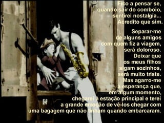 Fico a pensar se,  quando sair do comboio,  sentirei nostalgia...  Acredito que sim. Separar-me  de alguns amigos  com quem fiz a viagem,  será doloroso.  Deixar que  os meus filhos  sigam sozinhos,  será muito triste.  Mas agarro-me  à esperança que,  em algum momento,  chegarei à estação principal e terei  a grande emoção de vê-los chegar com  uma bagagem que não tinham quando embarcaram.  