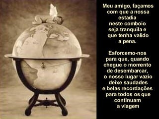 Meu amigo, façamos com que a nossa estadia  neste comboio  seja tranquila e  que tenha valido a pena.  Esforcemo-nos  para que, quando  chegue o momento  de desembarcar,  o nosso lugar vazio deixe saudades e belas recordações  para todos os que continuam  a viagem 