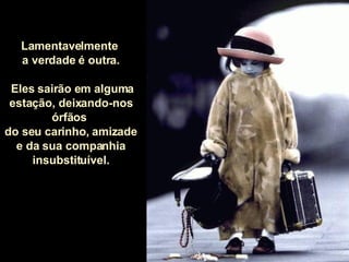 Lamentavelmente  a verdade é outra. Eles sairão em alguma estação, deixando-nos órfãos  do seu carinho, amizade  e da sua companhia insubstituível. 