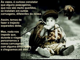 Às vezes, é curioso constatar  que alguns passageiros,  que nos são muito queridos,  se instalam em outras carruagens, diferentes da nossa.  Assim, temos de  fazer o trajecto  separados deles.  Mas, nada nos  impede que,  durante a viagem,  percorramos a  nossa carruagem com alguma dificuldade e cheguemos até eles... 