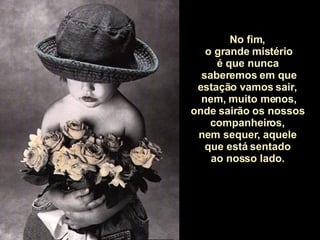 No fim,  o grande mistério é que nunca  saberemos em que estação vamos sair,  nem, muito menos, onde sairão os nossos  companheiros,  nem sequer, aquele  que está sentado  ao nosso lado.  