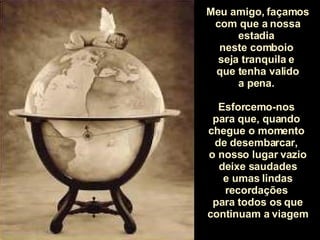 Meu amigo, façamos com que a nossa estadia  neste comboio  seja tranquila e  que tenha valido a pena.  Esforcemo-nos  para que, quando  chegue o momento  de desembarcar,  o nosso lugar vazio deixe saudades e umas lindas recordações  para todos os que continuam a viagem 