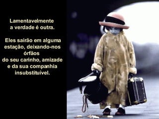 Lamentavelmente  a verdade é outra. Eles sairão em alguma estação, deixando-nos órfãos  do seu carinho, amizade  e da sua companhia insubstituível. 