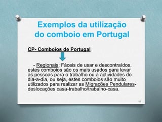 Exemplos da utilização 
do comboio em Portugal 
CP- Comboios de Portugal 
- Regionais: Fáceis de usar e descontraídos, 
estes comboios são os mais usados para levar 
as pessoas para o trabalho ou a actividades do 
dia-a-dia, ou seja, estes comboios são muito 
utilizados para realizar as Migrações Pendulares-deslocações 
casa-trabalho/trabalho-casa. 
10 
 