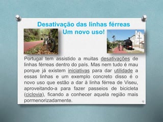 Desativação das linhas férreas 
Um novo uso! 
Portugal tem assistido a muitas desativações de 
linhas férreas dentro do país. Mas nem tudo é mau 
porque já existem iniciativas para dar utilidade a 
essas linhas e um exemplo concreto disso é o 
novo uso que estão a dar à linha férrea de Viseu, 
aproveitando-a para fazer passeios de bicicleta 
(ciclovia), ficando a conhecer aquela região mais 
pormenorizadamente. 12 
 