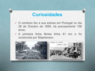 Curiosidades 
 O comboio fez a sua estreia em Portugal no dia 
28 de Outubro de 1856, há precisamente 158 
anos; 
 A primeira linha férrea tinha 61 km e foi 
construída por Stephenson. 
15 
 