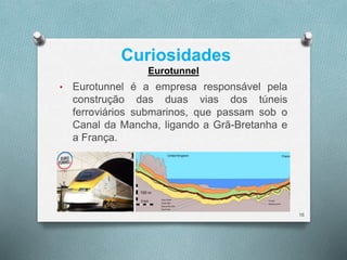 Curiosidades 
• Eurotunnel é a empresa responsável pela 
construção das duas vias dos túneis 
ferroviários submarinos, que passam sob o 
Canal da Mancha, ligando a Grã-Bretanha e 
a França. 
16 
Eurotunnel 
 