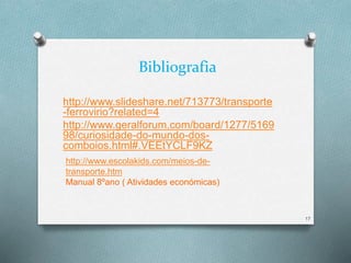 Bibliografia 
http://www.slideshare.net/713773/transporte 
-ferrovirio?related=4 
http://www.geralforum.com/board/1277/5169 
98/curiosidade-do-mundo-dos-comboios. 
html#.VEEtYCLF9KZ 
17 
http://www.escolakids.com/meios-de-transporte. 
htm 
Manual 8ºano ( Atividades económicas) 
 