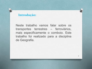 Introdução: 
Neste trabalho vamos falar sobre os 
transportes terrestres – ferroviários, 
mais especificamente o comboio. Este 
trabalho foi realizado para a disciplina 
de Geografia. 
2 
 