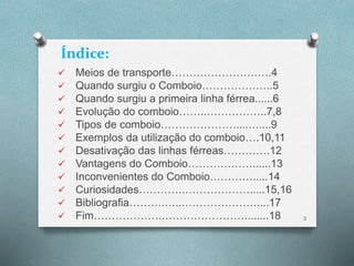 Índice: 
 Meios de transporte……………………….4 
 Quando surgiu o Comboio………………..5 
 Quando surgiu a primeira linha férrea......6 
 Evolução do comboio……..……………..7,8 
 Tipos de comboio…………………....…....9 
 Exemplos da utilização do comboio….10,11 
 Desativação das linhas férreas………….12 
 Vantagens do Comboio………………......13 
 Inconvenientes do Comboio………….....14 
 Curiosidades………….……………….....15,16 
 Bibliografia……….…..…………………....17 
 Fim……………….…………………….......18 3 
 