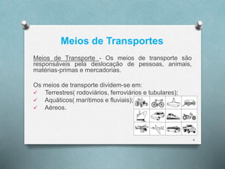 Meios de Transportes 
Meios de Transporte - Os meios de transporte são 
responsáveis pela deslocação de pessoas, animais, 
matérias-primas e mercadorias. 
Os meios de transporte dividem-se em: 
 Terrestres( rodoviários, ferroviários e tubulares); 
 Aquáticos( marítimos e fluviais); 
 Aéreos. 
4 
 