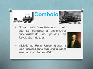 Comboio 
 O transporte ferroviário é um meio 
que se começou a desenvolver 
essencialmente no período da 
Revolução Industrial. 
 Iniciado no Reino Unido, graças a 
uma extraordinária máquina a vapor 
inventada por James Watt. 
5 
 