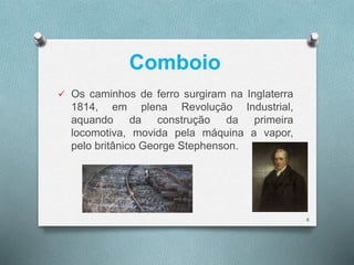 Comboio 
 Os caminhos de ferro surgiram na Inglaterra 
1814, em plena Revolução Industrial, 
aquando da construção da primeira 
locomotiva, movida pela máquina a vapor, 
pelo britânico George Stephenson. 
6 
 