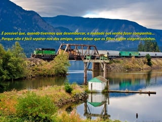 É possível que, quando tivermos que desembarcar, a saudade nos venha fazer companhia...
Porque não é fácil separar-nos dos amigos, nem deixar que os filhos sigam viagem sozinhos.

 