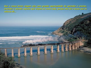 Que a nossa breve viagem seja uma grande oportunidade de aprender e ensinar,
entender e atender aqueles que viajam ao nosso lado, porque não foi o acaso que os
colocou ali...

 