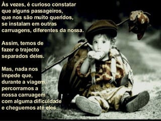 Às vezes, é curioso constatar  que alguns passageiros,  que nos são muito queridos,  se instalam em outras carruagens, diferentes da nossa.  Assim, temos de  fazer o trajecto  separados deles.  Mas, nada nos  impede que,  durante a viagem,  percorramos a  nossa carruagem com alguma dificuldade e cheguemos até eles... 