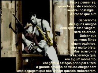 Fico a pensar se,  quando sair do comboio,  sentirei nostalgia...  Acredito que sim. Separar-me  de alguns amigos  com quem fiz a viagem,  será doloroso.  Deixar que  os meus filhos  sigam sozinhos,  será muito triste.  Mas agarro-me  à esperança que,  em algum momento,  chegarei à estação principal e terei  a grande emoção de vê-los chegar com  uma bagagem que não tinham quando embarcaram.  