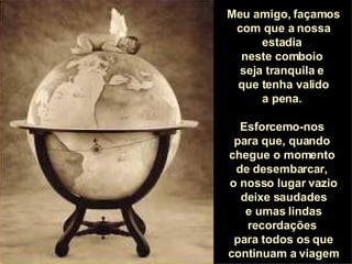 Meu amigo, façamos com que a nossa estadia  neste comboio  seja tranquila e  que tenha valido a pena.  Esforcemo-nos  para que, quando  chegue o momento  de desembarcar,  o nosso lugar vazio deixe saudades e umas lindas recordações  para todos os que continuam a viagem 
