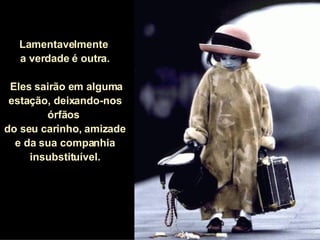 Lamentavelmente  a verdade é outra. Eles sairão em alguma estação, deixando-nos órfãos  do seu carinho, amizade  e da sua companhia insubstituível. 