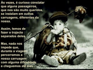 Às vezes, é curioso constatar  que alguns passageiros,  que nos são muito queridos,  se instalam em outras carruagens, diferentes da nossa.  Assim, temos de  fazer o trajecto  separados deles.  Mas, nada nos  impede que,  durante a viagem,  percorramos a  nossa carruagem com alguma dificuldade e cheguemos até eles... 