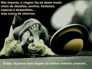 Não importa, a viagem faz-se deste modo:  cheio de desafios, sonhos, fantasias,  esperas e despedidas...  mas nunca de retornos.  Então, façamos esta viagem da melhor maneira possível… 