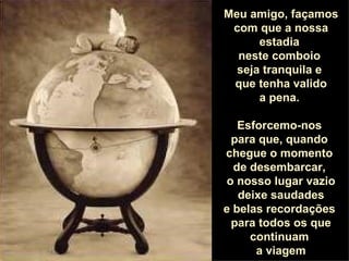 Meu amigo, façamos com que a nossa estadia  neste comboio  seja tranquila e  que tenha valido a pena.  Esforcemo-nos  para que, quando  chegue o momento  de desembarcar,  o nosso lugar vazio deixe saudades e belas recordações  para todos os que continuam  a viagem 