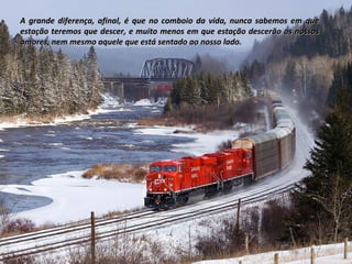 A grande diferença, afinal, é que no comboio da vida, nunca sabemos em queA grande diferença, afinal, é que no comboio da vida, nunca sabemos em que
estação teremos que descer, e muito menos em que estação descerão os nossosestação teremos que descer, e muito menos em que estação descerão os nossos
amores, nem mesmo aquele que está sentado ao nosso lado.amores, nem mesmo aquele que está sentado ao nosso lado.
 