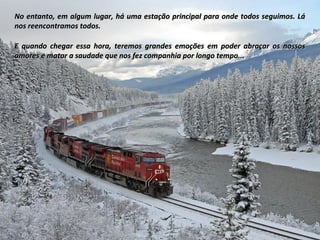 No entanto, em algum lugar, há uma estação principal para onde todos seguimos. LáNo entanto, em algum lugar, há uma estação principal para onde todos seguimos. Lá
nos reencontramos todos.nos reencontramos todos.
E quando chegar essa hora, teremos grandes emoções em poder abraçar os nossosE quando chegar essa hora, teremos grandes emoções em poder abraçar os nossos
amores e matar a saudade que nos fez companhia por longo tempo...amores e matar a saudade que nos fez companhia por longo tempo...
 