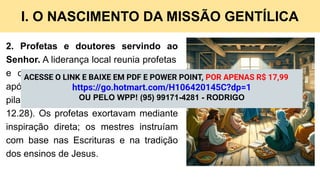 I. O NASCIMENTO DA MISSÃO GENTÍLICA
2. Profetas e doutores servindo ao
Senhor. A liderança local reunia profetas
e doutores (mestres), ministérios que,
após o período apostólico, tornaram-se
pilares da edificação da igreja (1 Co
12.28). Os profetas exortavam mediante
inspiração direta; os mestres instruíam
com base nas Escrituras e na tradição
dos ensinos de Jesus.
ACESSE O LINK E BAIXE EM PDF E POWER POINT, POR APENAS R$ 17,99
https://go.hotmart.com/H106420145C?dp=1
OU PELO WPP! (95) 99171-4281 - RODRIGO
 