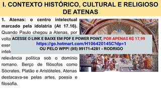 I. CONTEXTO HISTÓRICO, CULTURAL E RELIGIOSO
DE ATENAS
1. Atenas: o centro intelectual
marcado pela idolatria (At 17.16).
Quando Paulo chegou a Atenas, por
volta do ano 50 d.C., a cidade ainda
exercia enorme influência cultural e
intelectual, apesar de sua pouca
relevância política sob o domínio
romano. Berço de filósofos como
Sócrates, Platão e Aristóteles, Atenas
destacava-se pelas artes, poesia e
filosofia.
ACESSE O LINK E BAIXE EM PDF E POWER POINT, POR APENAS R$ 17,99
https://go.hotmart.com/H106420145C?dp=1
OU PELO WPP! (95) 99171-4281 - RODRIGO
 