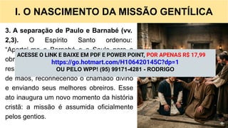 I. O NASCIMENTO DA MISSÃO GENTÍLICA
3. A separação de Paulo e Barnabé (vv.
2,3). O Espírito Santo ordenou:
“Apartai-me a Barnabé e a Saulo para a
obra que os tenho chamado”. A igreja
respondeu com Jejum, oração e imposição
de mãos, reconhecendo o chamado divino
e enviando seus melhores obreiros. Esse
ato inaugura um novo momento da história
cristã: a missão é assumida oficialmente
pelos gentios.
ACESSE O LINK E BAIXE EM PDF E POWER POINT, POR APENAS R$ 17,99
https://go.hotmart.com/H106420145C?dp=1
OU PELO WPP! (95) 99171-4281 - RODRIGO
 
