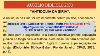 AUXÍLIO BIBLIOLÓGICO
A Antioquia da Síria foi um importante centro político, econômico e
religioso durante o período romano. A população diversificada de
Antioquia contribuiu para uma grande diversidade de religiões
ligadas à cidade. O seu subúrbio de Dafne era um importante local
de culto para o paganismo, e a cidade manteve grande população
judaica ao longo da sua história. Além disso, foi para Antioquia que
muitos cristãos de Jerusalém fugiram durante a perseguição da
igreja. (Dicionário Bíblico Baker. Rio de Janeiro: CPAD, 2023,
p.41).
“ANTIOQUIA DA SÍRIA”.
ACESSE O LINK E BAIXE EM PDF E POWER POINT, POR APENAS R$ 17,99
https://go.hotmart.com/H106420145C?dp=1
OU PELO WPP! (95) 99171-4281 - RODRIGO
 