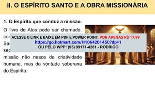 II. O ESPÍRITO SANTO E A OBRA MISSIONÁRIA
1. O Espírito que conduz a missão.
O livro de Atos pode ser chamado,
com justiça de “Atos do Espírito
Santo”. É Ele quem inspira, dirige,
separa e envia os missionários. A
missão não nasce da criatividade
humana, mas da vontade soberana
do Espírito.
ACESSE O LINK E BAIXE EM PDF E POWER POINT, POR APENAS R$ 17,99
https://go.hotmart.com/H106420145C?dp=1
OU PELO WPP! (95) 99171-4281 - RODRIGO
 