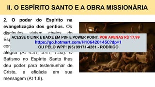 II. O ESPÍRITO SANTO E A OBRA MISSIONÁRIA
2. O poder do Espírito na
evangelização dos gentios. Os
discípulos viviam cheios do
Espírito, e por isso evangelizavam
com coragem, discernimento e
alegria (At 4.31; 5.41; 7.55). O
Batismo no Espírito Santo lhes
deu poder para testemunhar de
Cristo, e eficácia em sua
mensagem (At 1.8).
ACESSE O LINK E BAIXE EM PDF E POWER POINT, POR APENAS R$ 17,99
https://go.hotmart.com/H106420145C?dp=1
OU PELO WPP! (95) 99171-4281 - RODRIGO
 