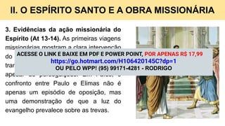 II. O ESPÍRITO SANTO E A OBRA MISSIONÁRIA
3. Evidências da ação missionária do
Espírito (At 13-14). As primeiras viagens
missionárias mostram a clara intervenção
do Espírito: portas se abrem, vidas são
transformadas, e igrejas são plantadas
apesar de perseguições. Em Pafos, o
confronto entre Paulo e Elimas não é
apenas um episódio de oposição, mas
uma demonstração de que a luz do
evangelho prevalece sobre as trevas.
ACESSE O LINK E BAIXE EM PDF E POWER POINT, POR APENAS R$ 17,99
https://go.hotmart.com/H106420145C?dp=1
OU PELO WPP! (95) 99171-4281 - RODRIGO
 