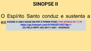 SINOPSE II
O Espírito Santo conduz e sustenta a
expansão missionária da Igreja.
ACESSE O LINK E BAIXE EM PDF E POWER POINT, POR APENAS R$ 17,99
https://go.hotmart.com/H106420145C?dp=1
OU PELO WPP! (95) 99171-4281 - RODRIGO
 