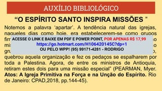 AUXÍLIO BIBLIOLÓGICO
Notemos a palavra ‘apartar’. A tendência natural das igrejas,
naqueles dias como hoje, era estabelecerem-se como grupos
firmados. Não prestavam a devida atenção à expansão
missionária. A igreja em Jerusalém começou a se acomodar como
grupo firme, centralizado naquela cidade. O Senhor, então,
quebrou aquela organização e fez os pedaços se espalharem por
toda a Palestina. Agora, de entre os ministros de Antioquia,
retiram estes dois para uma missão especial” (PEARMAN, Myer.
Atos: A Igreja Primitiva na Força e na Unção do Espírito. Rio
de Janeiro: CPAD,2018, pp.144-45).
“O ESPÍRITO SANTO INSPIRA MISSÕES ”
ACESSE O LINK E BAIXE EM PDF E POWER POINT, POR APENAS R$ 17,99
https://go.hotmart.com/H106420145C?dp=1
OU PELO WPP! (95) 99171-4281 - RODRIGO
 