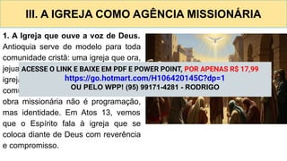 III. A IGREJA COMO AGÊNCIA MISSIONÁRIA
1. A Igreja que ouve a voz de Deus.
Antioquia serve de modelo para toda
comunidade cristã: uma igreja que ora,
jejua e discerne a direção divina. Uma
igreja missionária cresce na
comunhão e age por obediência. A
obra missionária não é programação,
mas identidade. Em Atos 13, vemos
que o Espírito fala à igreja que se
coloca diante de Deus com reverência
e compromisso.
ACESSE O LINK E BAIXE EM PDF E POWER POINT, POR APENAS R$ 17,99
https://go.hotmart.com/H106420145C?dp=1
OU PELO WPP! (95) 99171-4281 - RODRIGO
 