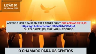 LIÇÃO 01
05 julho de 2026
O CHAMADO PARA OS GENTIOS
ACESSE O LINK E BAIXE EM PDF E POWER POINT, POR APENAS R$ 17,99
https://go.hotmart.com/H106420145C?dp=1
OU PELO WPP! (95) 99171-4281 - RODRIGO
 