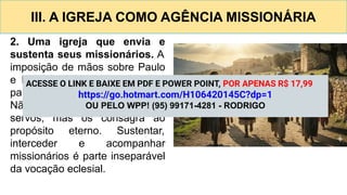 III. A IGREJA COMO AGÊNCIA MISSIONÁRIA
2. Uma igreja que envia e
sustenta seus missionários. A
imposição de mãos sobre Paulo
e Barnabé mostra que a igreja
participa ativamente do envio.
Não retém seus melhores
servos, mas os consagra ao
propósito eterno. Sustentar,
interceder e acompanhar
missionários é parte inseparável
da vocação eclesial.
ACESSE O LINK E BAIXE EM PDF E POWER POINT, POR APENAS R$ 17,99
https://go.hotmart.com/H106420145C?dp=1
OU PELO WPP! (95) 99171-4281 - RODRIGO
 