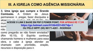 III. A IGREJA COMO AGÊNCIA MISSIONÁRIA
3. Uma igreja que cumpre a Grande
Comissão. A Ordem de Jesus
permanece: ir, pregar, fazer discípulos e
alcançar as nações (Mt 28.19,20). No
mundo, ainda há povos que nunca
ouviram o Evangelho. Como ouvirão, se
não há quem pregue? (Rm 10.14). E
como pregarão se não forem enviados?
(Rm 10.15). O Espírito continua
chamando homens e mulheres para essa
obra, e cabe à igreja atender ao
chamado com prontidão, oração,
recursos e disposição para ir.
ACESSE O LINK E BAIXE EM PDF E POWER POINT, POR APENAS R$ 17,99
https://go.hotmart.com/H106420145C?dp=1
OU PELO WPP! (95) 99171-4281 - RODRIGO
 