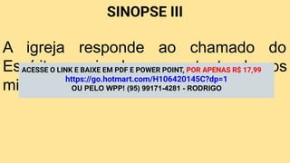 SINOPSE III
A igreja responde ao chamado do
Espírito enviando e sustentando os
missionários.
ACESSE O LINK E BAIXE EM PDF E POWER POINT, POR APENAS R$ 17,99
https://go.hotmart.com/H106420145C?dp=1
OU PELO WPP! (95) 99171-4281 - RODRIGO
 