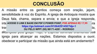 CONCLUSÃO
A missão entre os gentios começa com oração, jejum,
sensibilidade à voz do Espírito. A igreja de Antioquia mostra que
Deus fala, chama, separa e envia; e que a igreja responde,
intercede e sustenta. A Palavra de Deus é poderosa para
transformar todo pecador em uma pessoa regenerada,
alcançada pela graça. Hoje, o Espírito continua chamando sua
igreja para alcançar as nações. Estamos dispostos a ouvir,
obedecer e participar da missão que ainda está em andamento?
ACESSE O LINK E BAIXE EM PDF E POWER POINT, POR APENAS R$ 17,99
https://go.hotmart.com/H106420145C?dp=1
OU PELO WPP! (95) 99171-4281 - RODRIGO
 