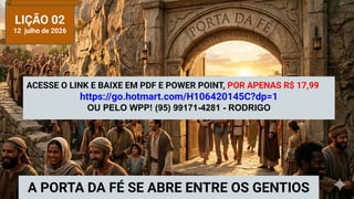 LIÇÃO 02
12 julho de 2026
A PORTA DA FÉ SE ABRE ENTRE OS GENTIOS
ACESSE O LINK E BAIXE EM PDF E POWER POINT, POR APENAS R$ 17,99
https://go.hotmart.com/H106420145C?dp=1
OU PELO WPP! (95) 99171-4281 - RODRIGO
 
