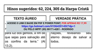 Hinos sugeridos: 62, 224, 305 da Harpa Cristã
TEXTO ÁUREO
“Porque o Senhor assim
no-lo mandou: Eu te pus
para luz dos gentios, a fim de
que sejas para salvação até
os confins da terra.” (At
13.2).
VERDADE PRÁTICA
O propósito de Deus é que o
Evangelho alcance todas as
nações, revelando seu
eterno desejo de salvar a
todos.
ACESSE O LINK E BAIXE EM PDF E POWER POINT, POR APENAS R$ 17,99
https://go.hotmart.com/H106420145C?dp=1
OU PELO WPP! (95) 99171-4281 - RODRIGO
 