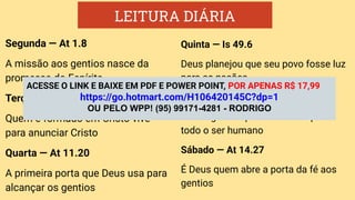LEITURA DIÁRIA
Segunda — At 1.8
A missão aos gentios nasce da
promessa do Espírito
Terça — At 11.26
Quem é formado em Cristo vive
para anunciar Cristo
Quarta — At 11.20
A primeira porta que Deus usa para
alcançar os gentios
Quinta — Is 49.6
Deus planejou que seu povo fosse luz
para as nações
Sexta — Rm 1.16
O evangelho é poder de Deus para
todo o ser humano
Sábado — At 14.27
É Deus quem abre a porta da fé aos
gentios
ACESSE O LINK E BAIXE EM PDF E POWER POINT, POR APENAS R$ 17,99
https://go.hotmart.com/H106420145C?dp=1
OU PELO WPP! (95) 99171-4281 - RODRIGO
 
